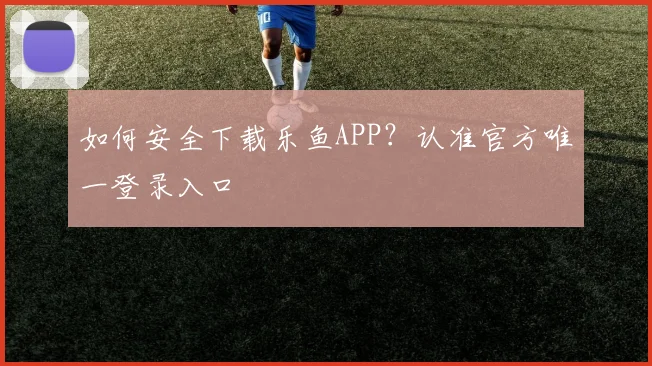 如何安全下载乐鱼APP？认准官方唯一登录入口
