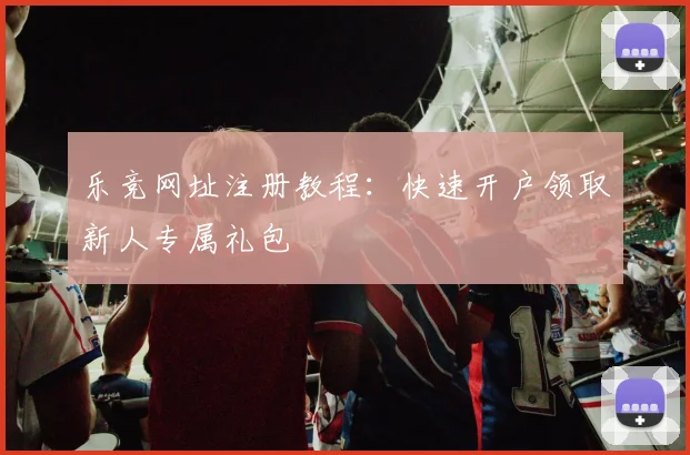 乐竞网址注册教程：快速开户领取新人专属礼包